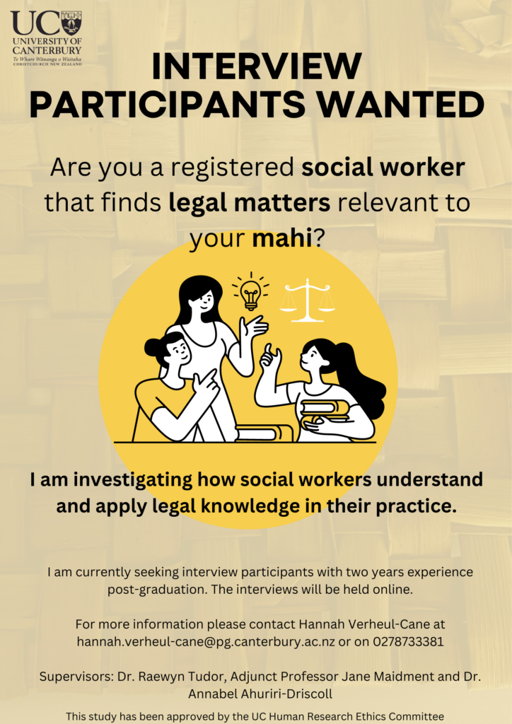Poster: Interview participants wanted. Are you a registered social worker that finds legal matters relevant to your mahi? 
I am investigating how social workers understand and apply legal knows to their practice. 
I am currently seeking interview participants with year experience post-graduation. The interviews will be held online.
For more information please contact Hannah Verheul-Cane at hannah.verheul-cane@pg.canterbury.ac.nz or on 0278733381 

Supervisors: Dr Raewyn Tudor, Adjunct Professor Jane Maidment and Dr Annabel Ahuriri-Driscoll

This study has been approved by the UC Human Research Ethics Committee